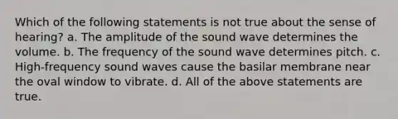 Which of the following statements is not true about the sense of hearing? a. The amplitude of the sound wave determines the volume. b. The frequency of the sound wave determines pitch. c. High-frequency sound waves cause the basilar membrane near the oval window to vibrate. d. All of the above statements are true.