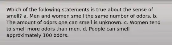 Which of the following statements is true about the sense of smell? a. Men and women smell the same number of odors. b. The amount of odors one can smell is unknown. c. Women tend to smell more odors than men. d. People can smell approximately 100 odors.