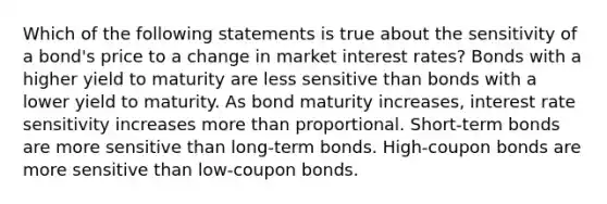 Which of the following statements is true about the sensitivity of a bond's price to a change in market interest rates? Bonds with a higher yield to maturity are less sensitive than bonds with a lower yield to maturity. As bond maturity increases, interest rate sensitivity increases more than proportional. Short-term bonds are more sensitive than long-term bonds. High-coupon bonds are more sensitive than low-coupon bonds.