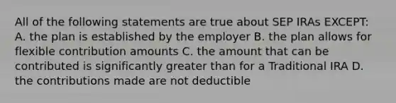 All of the following statements are true about SEP IRAs EXCEPT: A. the plan is established by the employer B. the plan allows for flexible contribution amounts C. the amount that can be contributed is significantly greater than for a Traditional IRA D. the contributions made are not deductible