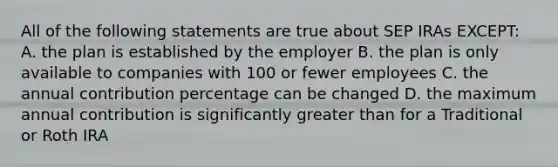 All of the following statements are true about SEP IRAs EXCEPT: A. the plan is established by the employer B. the plan is only available to companies with 100 or fewer employees C. the annual contribution percentage can be changed D. the maximum annual contribution is significantly greater than for a Traditional or Roth IRA