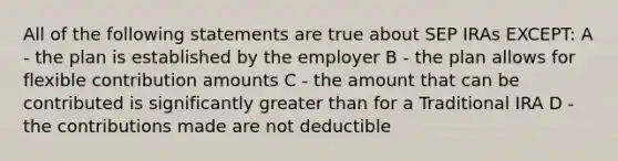 All of the following statements are true about SEP IRAs EXCEPT: A - the plan is established by the employer B - the plan allows for flexible contribution amounts C - the amount that can be contributed is significantly <a href='https://www.questionai.com/knowledge/ktgHnBD4o3-greater-than' class='anchor-knowledge'>greater than</a> for a Traditional IRA D - the contributions made are not deductible