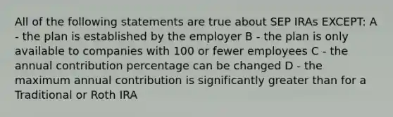 All of the following statements are true about SEP IRAs EXCEPT: A - the plan is established by the employer B - the plan is only available to companies with 100 or fewer employees C - the annual contribution percentage can be changed D - the maximum annual contribution is significantly greater than for a Traditional or Roth IRA