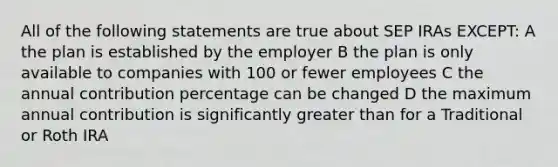 All of the following statements are true about SEP IRAs EXCEPT: A the plan is established by the employer B the plan is only available to companies with 100 or fewer employees C the annual contribution percentage can be changed D the maximum annual contribution is significantly greater than for a Traditional or Roth IRA