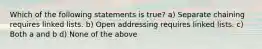 Which of the following statements is true? a) Separate chaining requires linked lists. b) Open addressing requires linked lists. c) Both a and b d) None of the above