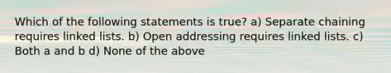 Which of the following statements is true? a) Separate chaining requires linked lists. b) Open addressing requires linked lists. c) Both a and b d) None of the above