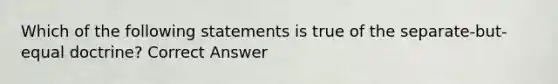 Which of the following statements is true of the separate-but-equal doctrine? Correct Answer