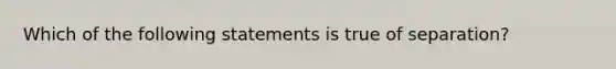 Which of the following statements is true of separation?