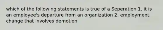 which of the following statements is true of a Seperation 1. it is an employee's departure from an organization 2. employment change that involves demotion