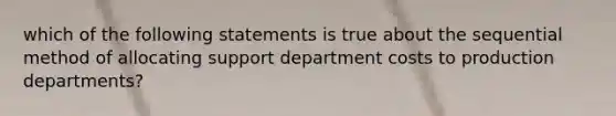 which of the following statements is true about the sequential method of allocating support department costs to production departments?