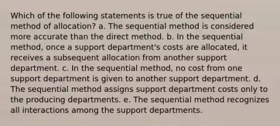 Which of the following statements is true of the sequential method of allocation? a. The sequential method is considered more accurate than the direct method. b. In the sequential method, once a support department's costs are allocated, it receives a subsequent allocation from another support department. c. In the sequential method, no cost from one support department is given to another support department. d. The sequential method assigns support department costs only to the producing departments. e. The sequential method recognizes all interactions among the support departments.