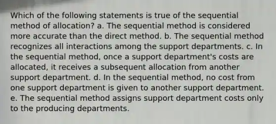 Which of the following statements is true of the sequential method of allocation? a. The sequential method is considered more accurate than the direct method. b. The sequential method recognizes all interactions among the support departments. c. In the sequential method, once a support department's costs are allocated, it receives a subsequent allocation from another support department. d. In the sequential method, no cost from one support department is given to another support department. e. The sequential method assigns support department costs only to the producing departments.