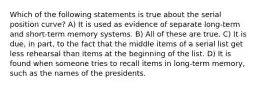 Which of the following statements is true about the serial position curve? A) It is used as evidence of separate long-term and short-term memory systems. B) All of these are true. C) It is due, in part, to the fact that the middle items of a serial list get less rehearsal than items at the beginning of the list. D) It is found when someone tries to recall items in long-term memory, such as the names of the presidents.