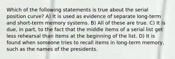 Which of the following statements is true about the serial position curve? A) It is used as evidence of separate long-term and short-term memory systems. B) All of these are true. C) It is due, in part, to the fact that the middle items of a serial list get less rehearsal than items at the beginning of the list. D) It is found when someone tries to recall items in long-term memory, such as the names of the presidents.