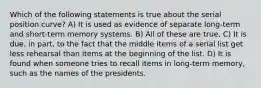 Which of the following statements is true about the serial position curve? A) It is used as evidence of separate long-term and short-term memory systems. B) All of these are true. C) It is due, in part, to the fact that the middle items of a serial list get less rehearsal than items at the beginning of the list. D) It is found when someone tries to recall items in long-term memory, such as the names of the presidents.