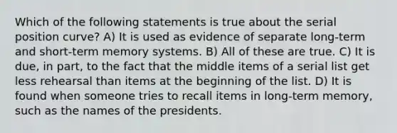 Which of the following statements is true about the serial position curve? A) It is used as evidence of separate long-term and short-term memory systems. B) All of these are true. C) It is due, in part, to the fact that the middle items of a serial list get less rehearsal than items at the beginning of the list. D) It is found when someone tries to recall items in long-term memory, such as the names of the presidents.