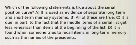 Which of the following statements is true about the serial position curve? A) It is used as evidence of separate long-term and short-term memory systems. B) All of these are true. C) It is due, in part, to the fact that the middle items of a serial list get less rehearsal than items at the beginning of the list. D) It is found when someone tries to recall items in long-term memory, such as the names of the presidents.