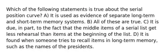 Which of the following statements is true about the serial position curve? A) It is used as evidence of separate long-term and short-term memory systems. B) All of these are true. C) It is due, in part, to the fact that the middle items of a serial list get less rehearsal than items at the beginning of the list. D) It is found when someone tries to recall items in long-term memory, such as the names of the presidents.