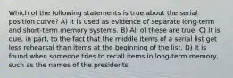 Which of the following statements is true about the serial position curve? A) It is used as evidence of separate long-term and short-term memory systems. B) All of these are true. C) It is due, in part, to the fact that the middle items of a serial list get less rehearsal than items at the beginning of the list. D) It is found when someone tries to recall items in long-term memory, such as the names of the presidents.