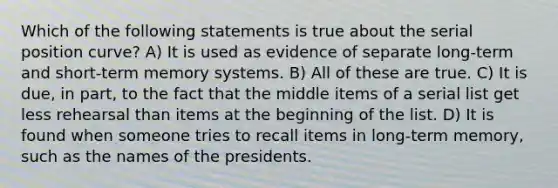 Which of the following statements is true about the serial position curve? A) It is used as evidence of separate long-term and short-term memory systems. B) All of these are true. C) It is due, in part, to the fact that the middle items of a serial list get less rehearsal than items at the beginning of the list. D) It is found when someone tries to recall items in long-term memory, such as the names of the presidents.