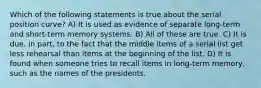 Which of the following statements is true about the serial position curve? A) It is used as evidence of separate long-term and short-term memory systems. B) All of these are true. C) It is due, in part, to the fact that the middle items of a serial list get less rehearsal than items at the beginning of the list. D) It is found when someone tries to recall items in long-term memory, such as the names of the presidents.