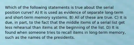 Which of the following statements is true about the serial position curve? A) It is used as evidence of separate long-term and short-term memory systems. B) All of these are true. C) It is due, in part, to the fact that the middle items of a serial list get less rehearsal than items at the beginning of the list. D) It is found when someone tries to recall items in long-term memory, such as the names of the presidents.