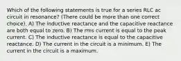 Which of the following statements is true for a series RLC ac circuit in resonance? (There could be more than one correct choice). A) The inductive reactance and the capacitive reactance are both equal to zero. B) The rms current is equal to the peak current. C) The inductive reactance is equal to the capacitive reactance. D) The current in the circuit is a minimum. E) The current in the circuit is a maximum.