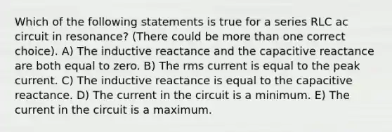 Which of the following statements is true for a series RLC ac circuit in resonance? (There could be <a href='https://www.questionai.com/knowledge/keWHlEPx42-more-than' class='anchor-knowledge'>more than</a> one correct choice). A) The inductive reactance and the capacitive reactance are both equal to zero. B) The rms current is equal to the peak current. C) The inductive reactance is equal to the capacitive reactance. D) The current in the circuit is a minimum. E) The current in the circuit is a maximum.