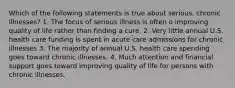 Which of the following statements is true about serious, chronic illnesses? 1. The focus of serious illness is often o improving quality of life rather than finding a cure. 2. Very little annual U.S. health care funding is spent in acute care admissions for chronic illnesses 3. The majority of annual U.S. health care spending goes toward chronic illnesses. 4. Much attention and financial support goes toward improving quality of life for persons with chronic illnesses.