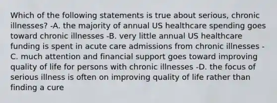 Which of the following statements is true about serious, chronic illnesses? -A. the majority of annual US healthcare spending goes toward chronic illnesses -B. very little annual US healthcare funding is spent in acute care admissions from chronic illnesses -C. much attention and financial support goes toward improving quality of life for persons with chronic illnesses -D. the focus of serious illness is often on improving quality of life rather than finding a cure