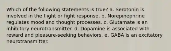 Which of the following statements is true? a. Serotonin is involved in the flight or fight response. b. Norepinephrine regulates mood and thought processes. c. Glutamate is an inhibitory neurotransmitter. d. Dopamine is associated with reward and pleasure-seeking behaviors. e. GABA is an excitatory neurotransmitter.