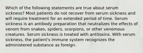 Which of the following statements are true about serum sickness? Most patients do not recover from serum sickness and will require treatment for an extended period of time. Serum sickness is an antibody preparation that neutralizes the effects of venom from snakes, spiders, scorpions, or other venomous creatures. Serum sickness is treated with antitoxins. With serum sickness, the patient's immune system recognizes the administered substance as foreign.