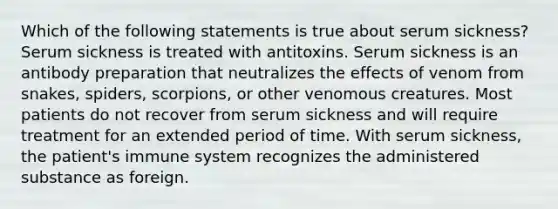 Which of the following statements is true about serum sickness? Serum sickness is treated with antitoxins. Serum sickness is an antibody preparation that neutralizes the effects of venom from snakes, spiders, scorpions, or other venomous creatures. Most patients do not recover from serum sickness and will require treatment for an extended period of time. With serum sickness, the patient's immune system recognizes the administered substance as foreign.