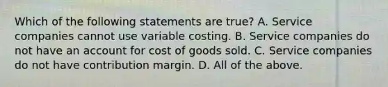 Which of the following statements are true? A. Service companies cannot use variable costing. B. Service companies do not have an account for cost of goods sold. C. Service companies do not have contribution margin. D. All of the above.