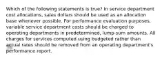 Which of the following statements is true? In service department cost allocations, sales dollars should be used as an allocation base whenever possible. For performance evaluation purposes, variable service department costs should be charged to operating departments in predetermined, lump-sum amounts. All charges for services computed using budgeted rather than actual rates should be removed from an operating department's performance report.