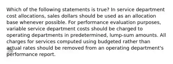 Which of the following statements is true? In service department cost allocations, sales dollars should be used as an allocation base whenever possible. For performance evaluation purposes, variable service department costs should be charged to operating departments in predetermined, lump-sum amounts. All charges for services computed using budgeted rather than actual rates should be removed from an operating department's performance report.