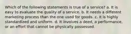 Which of the following statements is true of a service? a. It is easy to evaluate the quality of a service. b. It needs a different marketing process than the one used for goods. c. It is highly standardized and uniform. d. It involves a deed, a performance, or an effort that cannot be physically possessed.