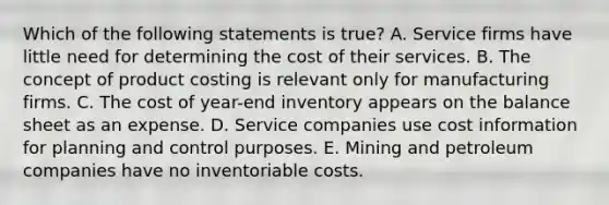 Which of the following statements is true? A. Service firms have little need for determining the cost of their services. B. The concept of product costing is relevant only for manufacturing firms. C. The cost of year-end inventory appears on the balance sheet as an expense. D. Service companies use cost information for planning and control purposes. E. Mining and petroleum companies have no inventoriable costs.