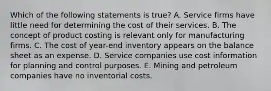 Which of the following statements is true? A. Service firms have little need for determining the cost of their services. B. The concept of product costing is relevant only for manufacturing firms. C. The cost of year-end inventory appears on the balance sheet as an expense. D. Service companies use cost information for planning and control purposes. E. Mining and petroleum companies have no inventorial costs.