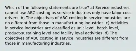 Which of the following statements are true? a) Service industries cannot use ABC costing as service industries only have labor cost drivers. b) The objectives of ABC costing in service industries are no different from those in manufacturing industries. c) Activities in service industries are classified as unit level, batch level, product-sustaining level and facility level activities. d) The objectives of ABC costing in service industries are different from those in manufacturing industries.