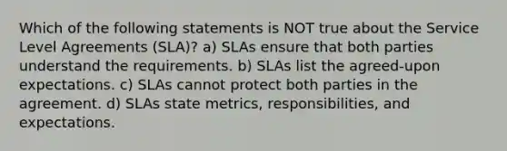 Which of the following statements is NOT true about the Service Level Agreements (SLA)? a) SLAs ensure that both parties understand the requirements. b) SLAs list the agreed-upon expectations. c) SLAs cannot protect both parties in the agreement. d) SLAs state metrics, responsibilities, and expectations.