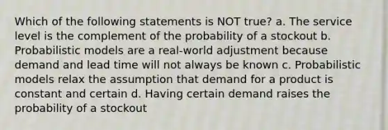 Which of the following statements is NOT true? a. The service level is the complement of the probability of a stockout b. Probabilistic models are a real-world adjustment because demand and lead time will not always be known c. Probabilistic models relax the assumption that demand for a product is constant and certain d. Having certain demand raises the probability of a stockout