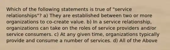 Which of the following statements is true of "service relationships"? a) They are established between two or more organizations to co-create value. b) In a service relationship, organizations can take on the roles of service providers and/or service consumers. c) At any given time, organizations typically provide and consume a number of services. d) All of the Above