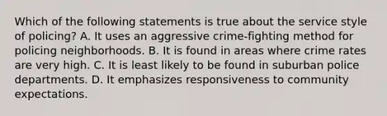 Which of the following statements is true about the service style of policing? A. It uses an aggressive crime-fighting method for policing neighborhoods. B. It is found in areas where crime rates are very high. C. It is least likely to be found in suburban police departments. D. It emphasizes responsiveness to community expectations.