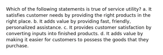 Which of the following statements is true of service utility? a. It satisfies customer needs by providing the right products in the right place. b. It adds value by providing fast, friendly, personalized assistance. c. It provides customer satisfaction by converting inputs into finished products. d. It adds value by making it easier for customers to possess the goods that they purchase.