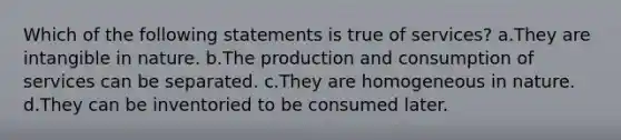 Which of the following statements is true of services? a.They are intangible in nature. b.The production and consumption of services can be separated. c.They are homogeneous in nature. d.They can be inventoried to be consumed later.