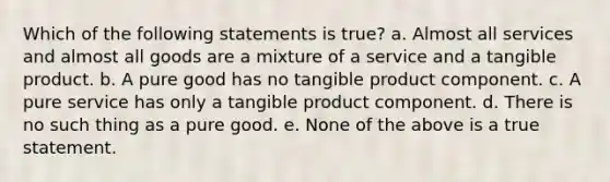 Which of the following statements is true? a. Almost all services and almost all goods are a mixture of a service and a tangible product. b. A pure good has no tangible product component. c. A pure service has only a tangible product component. d. There is no such thing as a pure good. e. None of the above is a true statement.