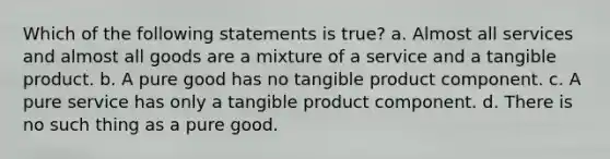 Which of the following statements is true? a. Almost all services and almost all goods are a mixture of a service and a tangible product. b. A pure good has no tangible product component. c. A pure service has only a tangible product component. d. There is no such thing as a pure good.