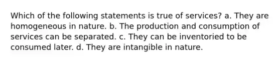 Which of the following statements is true of services? a. They are homogeneous in nature. b. The production and consumption of services can be separated. c. They can be inventoried to be consumed later. d. They are intangible in nature.