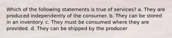 Which of the following statements is true of services? a. They are produced independently of the consumer. b. They can be stored in an inventory. c. They must be consumed where they are provided. d. They can be shipped by the producer